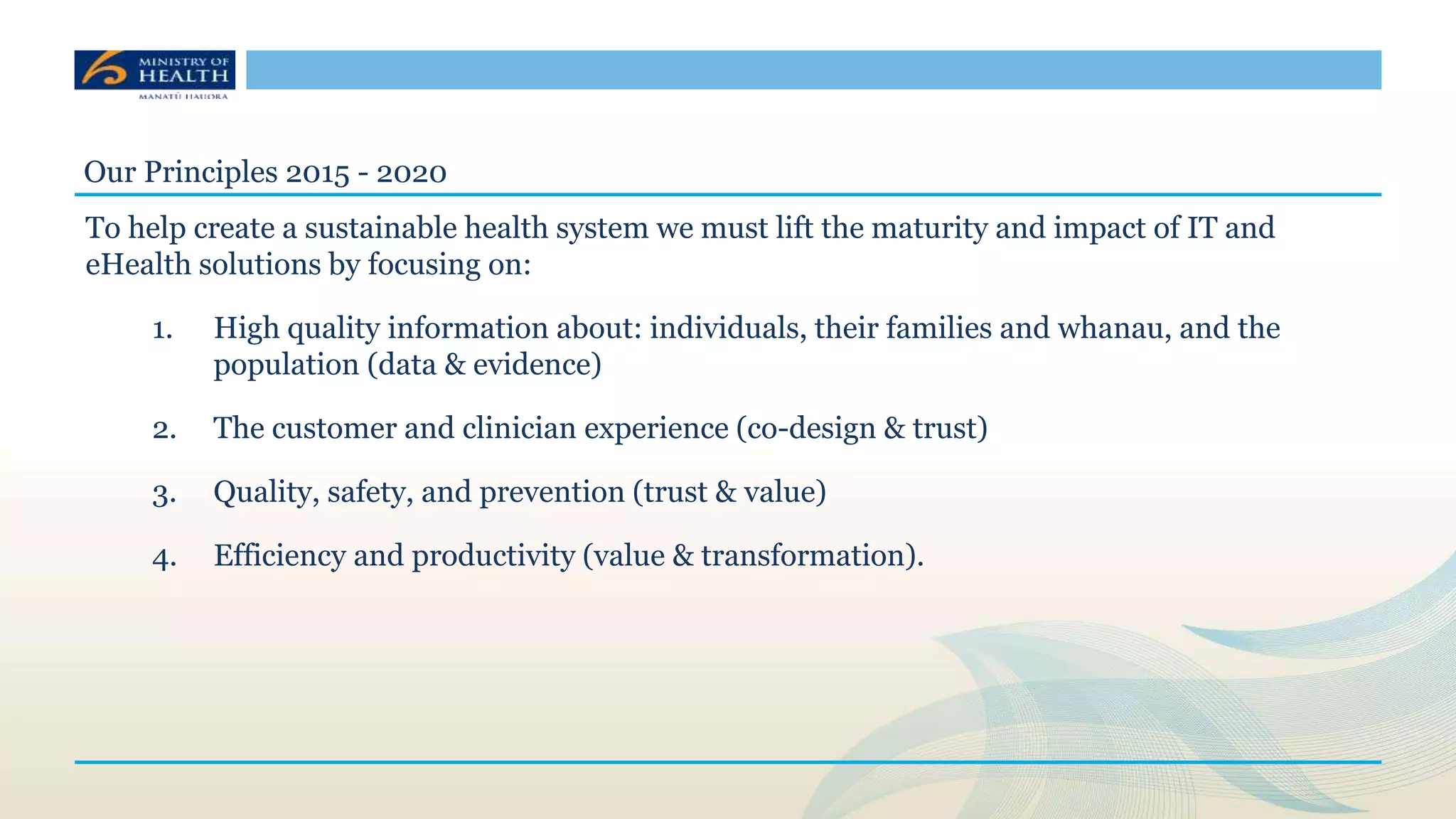 Our Principles 2015 - 2020
To help create a sustainable health system we must lift the maturity and impact of IT and
eHealth solutions by focusing on:
1. High quality information about: individuals, their families and whanau, and the
population (data & evidence)
2. The customer and clinician experience (co-design & trust)
3. Quality, safety, and prevention (trust & value)
4. Efficiency and productivity (value & transformation).
 
