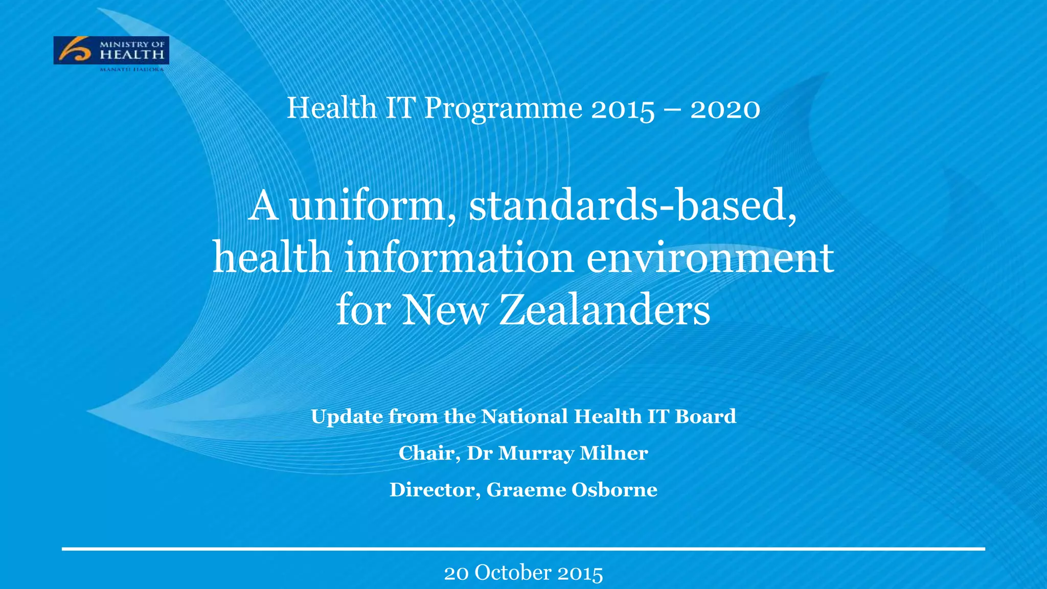 Health IT Programme 2015 – 2020
A uniform, standards-based,
health information environment
for New Zealanders
Update from the National Health IT Board
Chair, Dr Murray Milner
Director, Graeme Osborne
20 October 2015
 