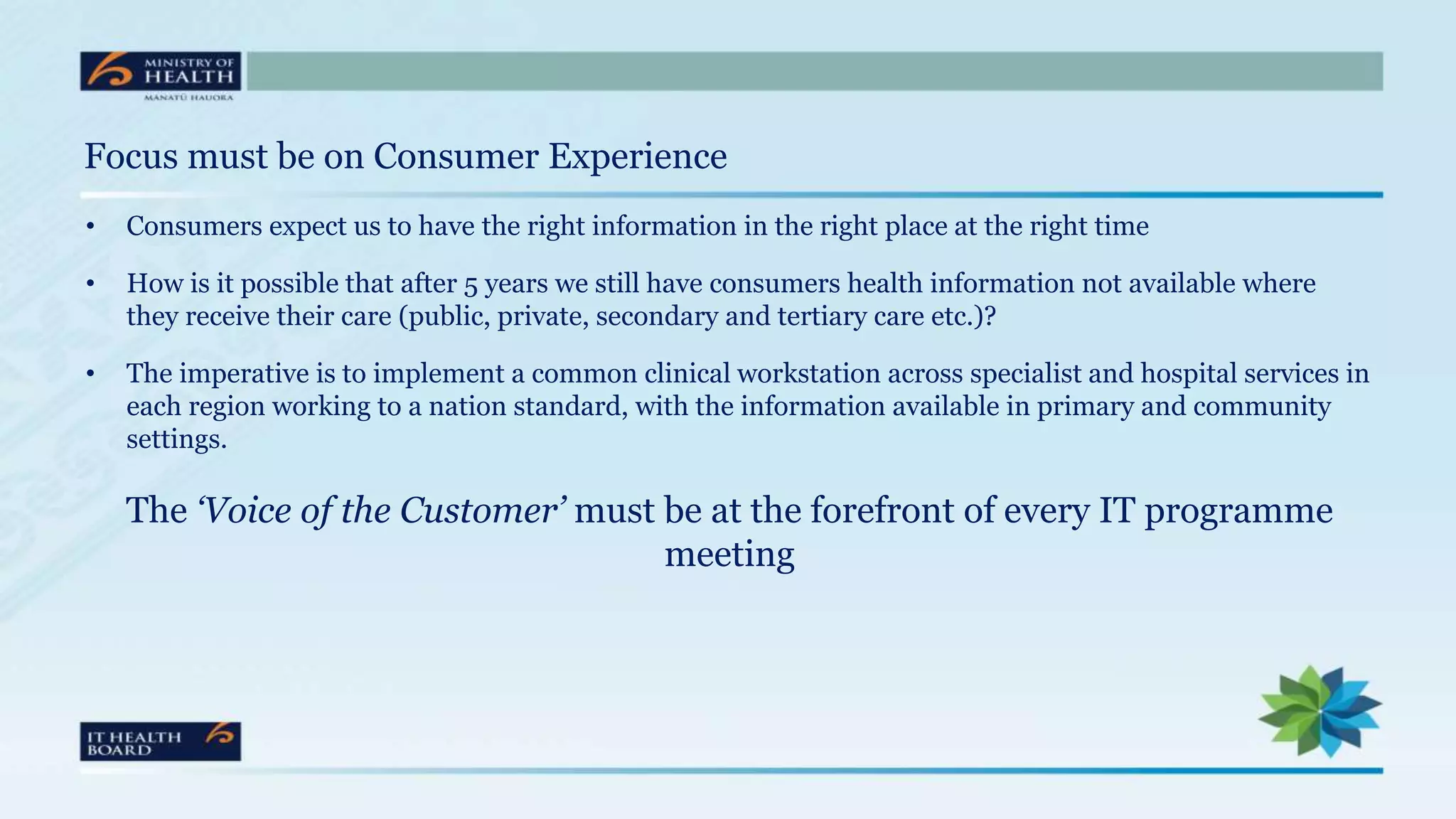 Focus must be on Consumer Experience
• Consumers expect us to have the right information in the right place at the right time
• How is it possible that after 5 years we still have consumers health information not available where
they receive their care (public, private, secondary and tertiary care etc.)?
• The imperative is to implement a common clinical workstation across specialist and hospital services in
each region working to a nation standard, with the information available in primary and community
settings.
The ‘Voice of the Customer’ must be at the forefront of every IT programme
meeting
 