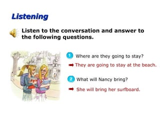 ListeningListening
Where are they going to stay?
Listen to the conversation and answer to
the following questions.
What will Nancy bring?
They are going to stay at the beach.
She will bring her surfboard.
 