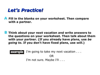 Let’s Practice!Let’s Practice!
Fill in the blanks on your worksheet. Then compare
with a partner.
Think about your next vacation and write answers to
the questions on your worksheet. Then talk about them
with your partner. (If you already have plans, use be
going to. If you don’t have fixed plans, use will.)
I’m going to take my next vacation . . .
I’m not sure. Maybe I’ll . . .
OR
 