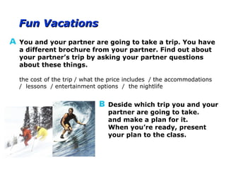 Fun VacationsFun Vacations
You and your partner are going to take a trip. You have
a different brochure from your partner. Find out about
your partner’s trip by asking your partner questions
about these things.
the cost of the trip / what the price includes / the accommodations
/ lessons / entertainment options / the nightlife
Deside which trip you and your
partner are going to take.
and make a plan for it.
When you’re ready, present
your plan to the class.
 