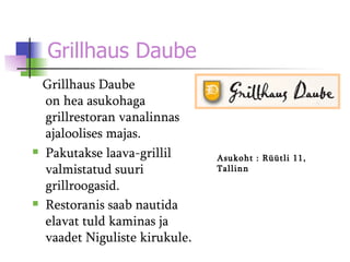 Grillhaus Daube   Grillhaus Daube on hea asukohaga grillrestoran vanalinnas ajaloolises majas.  Paku takse  laava-grillil valmistatud suuri grillroogasid . Restoranis saab nautida elavat tuld kaminas ja vaadet Niguliste kirukule . Asukoht  :  Rüütli 11, Tallinn 