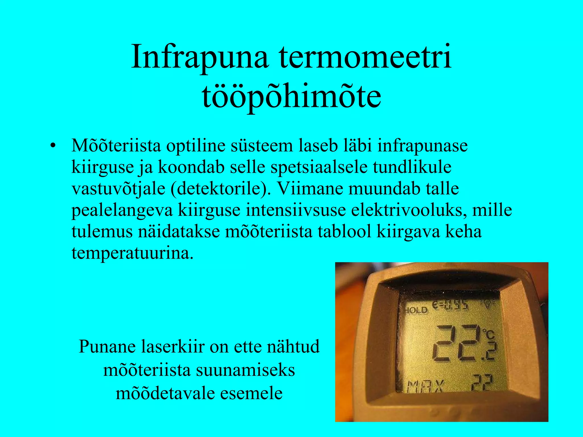 Infrapuna termomeetri tööpõhimõte Mõõteriista optiline süsteem laseb läbi infrapunase kiirguse ja koondab selle spetsiaalsele tundlikule vastuvõtjale (detektorile). Viimane muundab talle pealelangeva kiirguse intensiivsuse elektrivooluks, mille tulemus näidatakse mõõteriista tablool kiirgava keha temperatuurina. Punane laserkiir on ette nähtud mõõteriista suunamiseks mõõdetavale esemele 