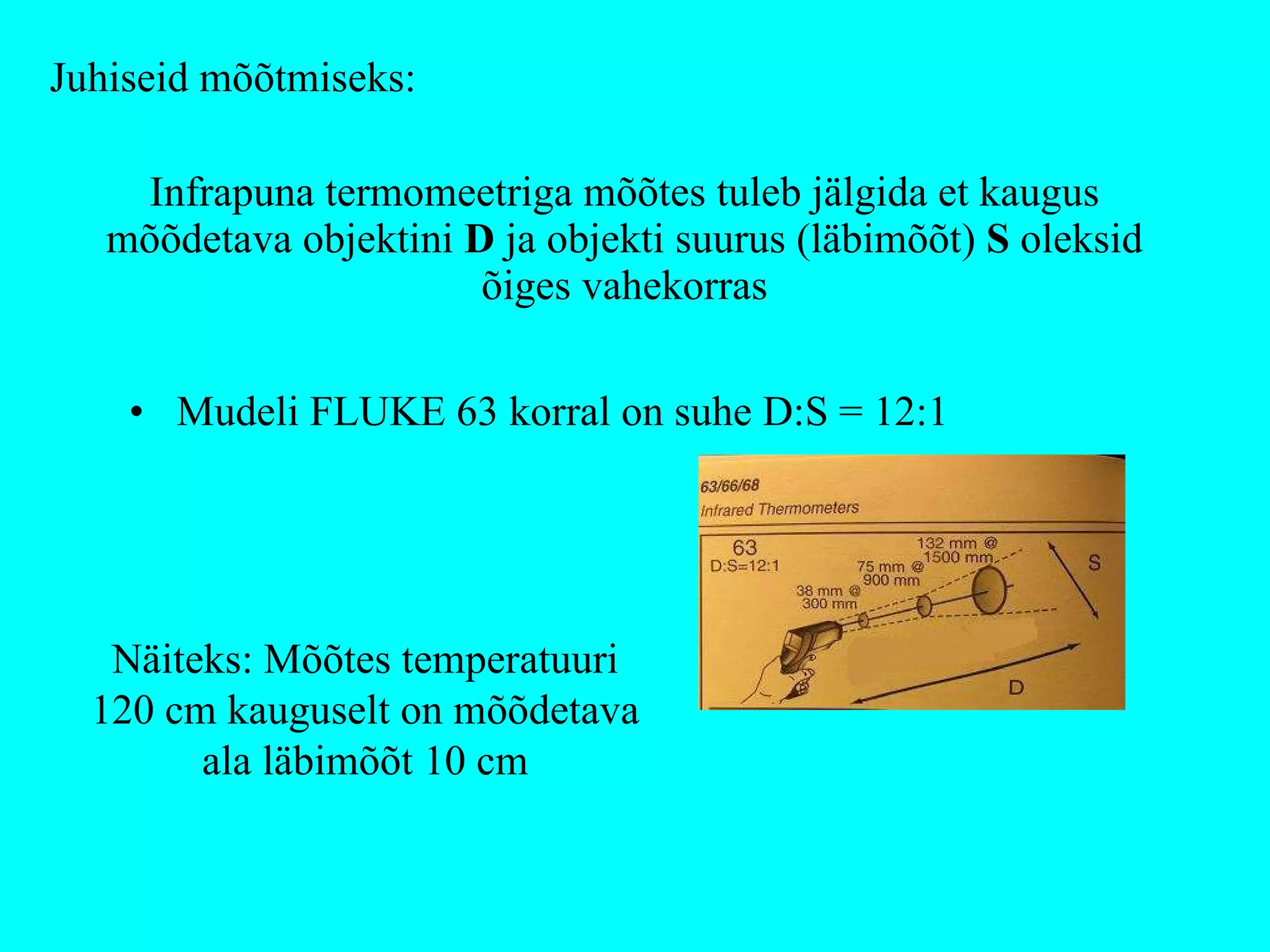Infrapuna termomeetriga mõõtes tuleb jälgida et kaugus mõõdetava objektini  D  ja objekti suurus (läbimõõt)  S  oleksid õiges vahekorras Mudeli FLUKE 63 korral on suhe D:S = 12:1 Näiteks: Mõõtes temperatuuri 120 cm kauguselt on mõõdetava ala läbimõõt 10 cm Juhiseid mõõtmiseks: 