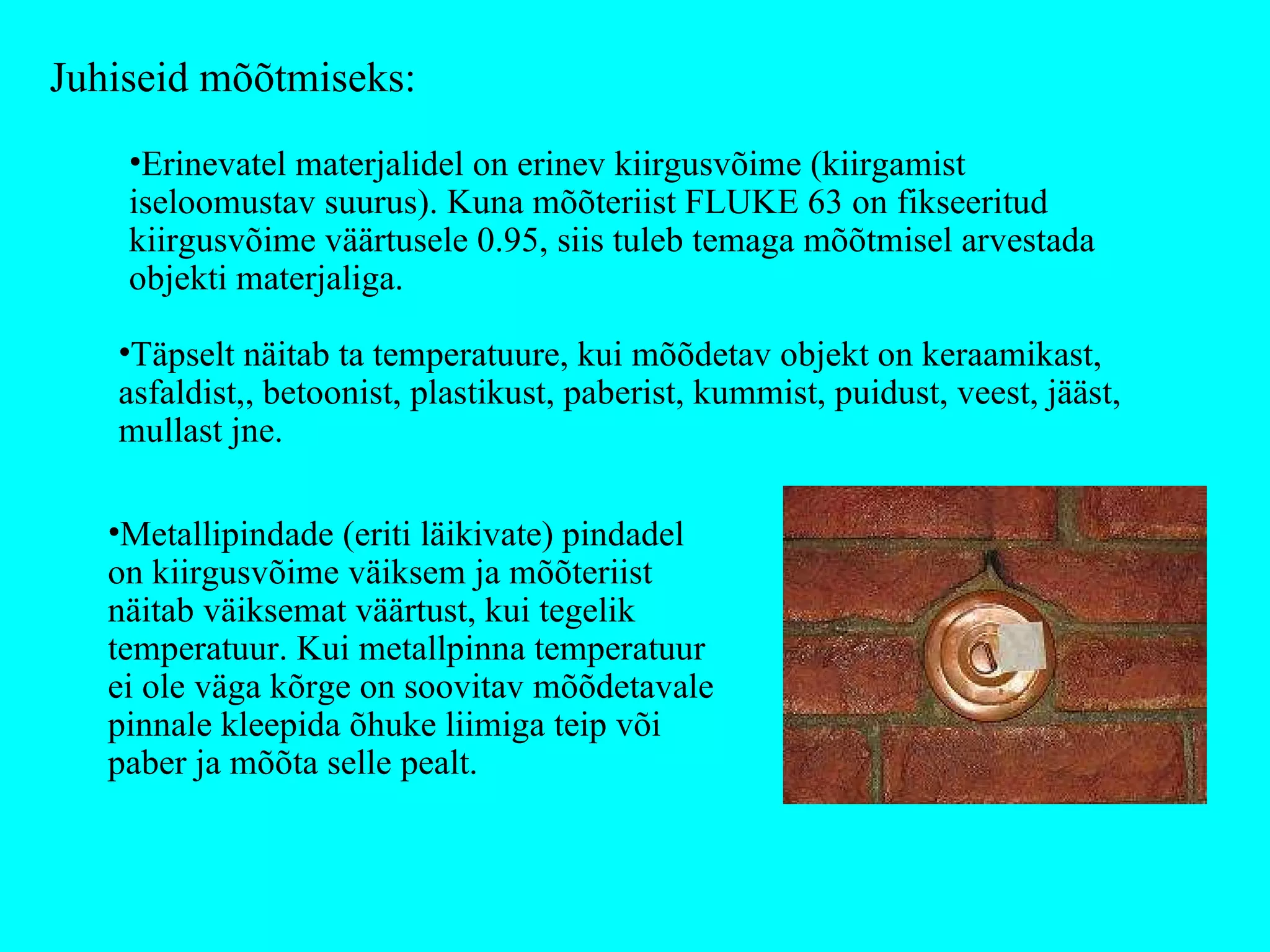 Erinevatel materjalidel on erinev kiirgusvõime (kiirgamist iseloomustav suurus). Kuna mõõteriist FLUKE 63 on fikseeritud kiirgusvõime väärtusele 0.95, siis tuleb temaga mõõtmisel arvestada objekti materjaliga.  Juhiseid mõõtmiseks: Täpselt näitab ta temperatuure, kui mõõdetav objekt on keraamikast, asfaldist,, betoonist, plastikust, paberist, kummist, puidust, veest, jääst, mullast jne. Metallipindade (eriti läikivate) pindadel on kiirgusvõime väiksem ja mõõteriist näitab väiksemat väärtust, kui tegelik temperatuur. Kui metallpinna temperatuur ei ole väga kõrge on soovitav mõõdetavale pinnale kleepida õhuke liimiga teip või paber ja mõõta selle pealt. 