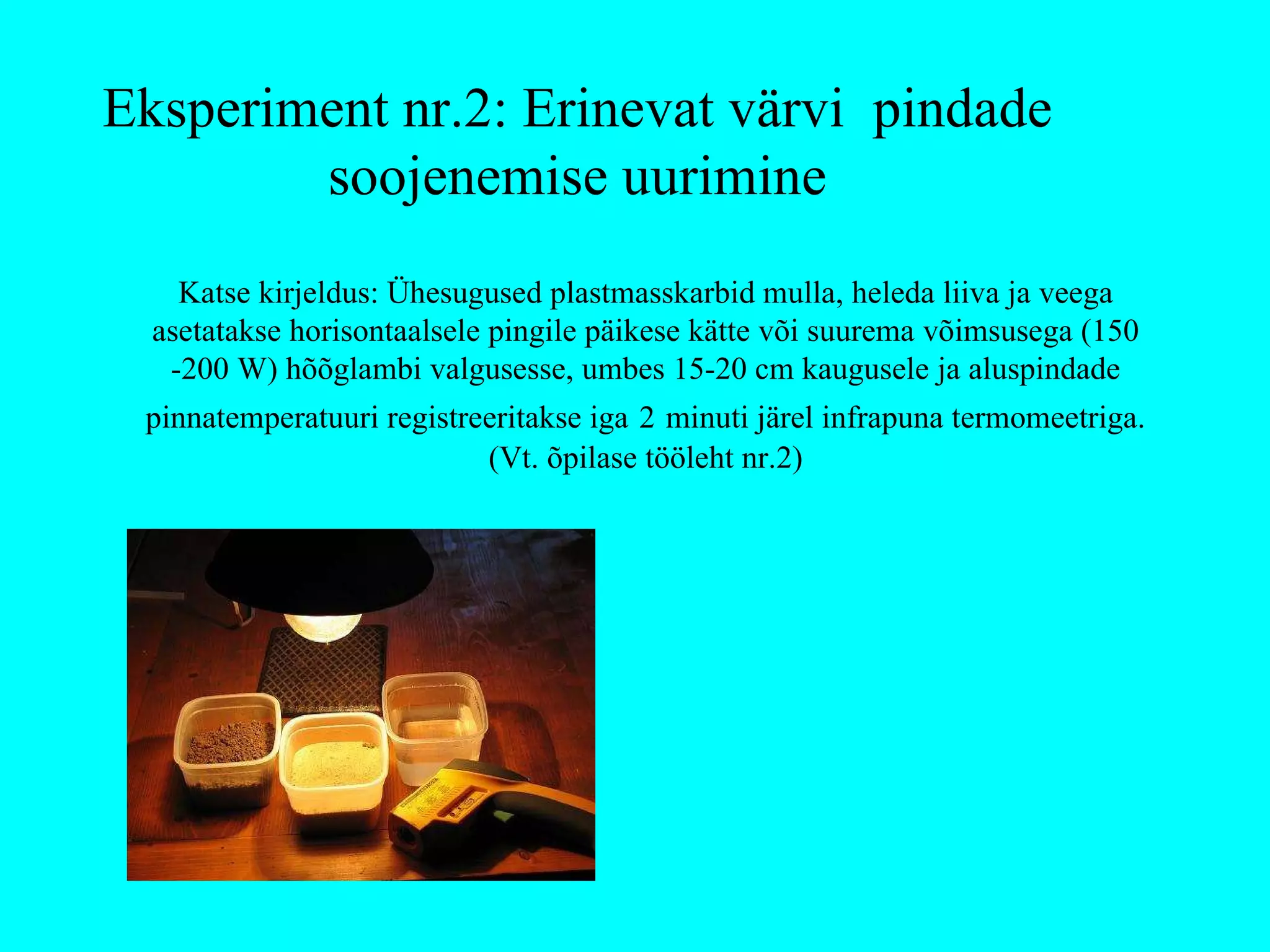 Katse kirjeldus: Ühesugused plastmasskarbid mulla, heleda liiva ja veega asetatakse horisontaalsele pingile päikese kätte või suurema võimsusega (150 -200 W) hõõglambi valgusesse, umbes 15-20 cm kaugusele ja aluspindade pinnatemperatuuri registreeritakse iga   2   minuti järel infrapuna termomeetriga. (Vt. õpilase tööleht nr.2) Eksperiment nr.2: Erinevat värvi  pindade soojenemise uurimine 