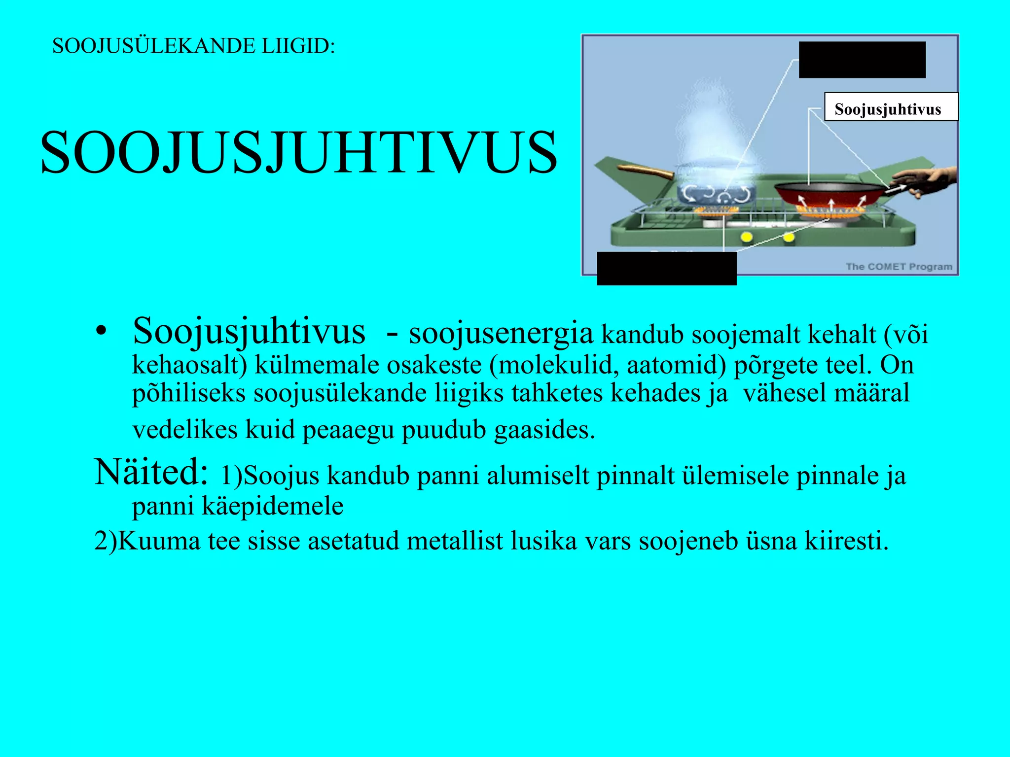 SOOJUSJUHTIVUS Soojusjuhtivus  -  soojusenergia  kandub soojemalt kehalt (või kehaosalt) külmemale osakeste (molekulid, aatomid) põrgete teel. On põhiliseks soojusülekande liigiks tahketes kehades ja  vähesel määral vedelikes kuid peaaegu puudub gaasides.   Näited:  1)Soojus kandub panni alumiselt pinnalt ülemisele pinnale ja panni käepidemele  2)Kuuma tee sisse asetatud metallist lusika vars soojeneb üsna kiiresti. SOOJUSÜLEKANDE LIIGID: Konvektsioon Soojusjuhtivus Soojuskiirgus 