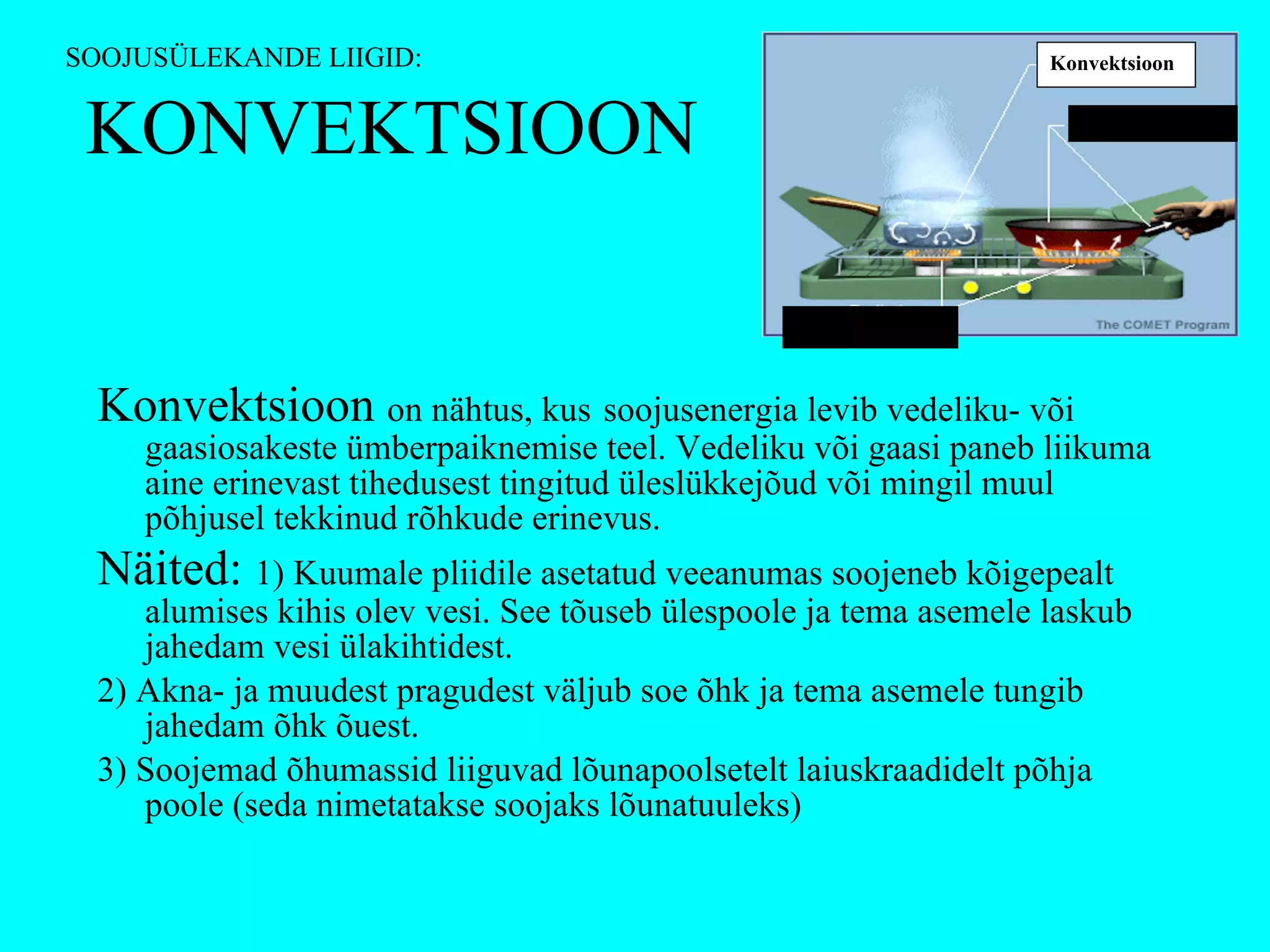 KONVEKTSIOON Konvektsioon  on nähtus, kus   soojusenergia levib vedeliku- või gaasiosakeste ümberpaiknemise teel. Vedeliku või gaasi paneb liikuma aine erinevast tihedusest tingitud üleslükkejõud või mingil muul põhjusel tekkinud rõhkude erinevus. Näited:  1) Kuumale pliidile asetatud veeanumas soojeneb kõigepealt alumises kihis olev vesi. See tõuseb ülespoole ja tema asemele laskub jahedam vesi ülakihtidest. 2) Akna- ja muudest pragudest väljub soe õhk ja tema asemele tungib jahedam õhk õuest. 3) Soojemad õhumassid liiguvad lõunapoolsetelt laiuskraadidelt põhja poole (seda nimetatakse soojaks lõunatuuleks)  SOOJUSÜLEKANDE LIIGID: Konvektsioon Soojusjuhtivus Soojuskiirgus 