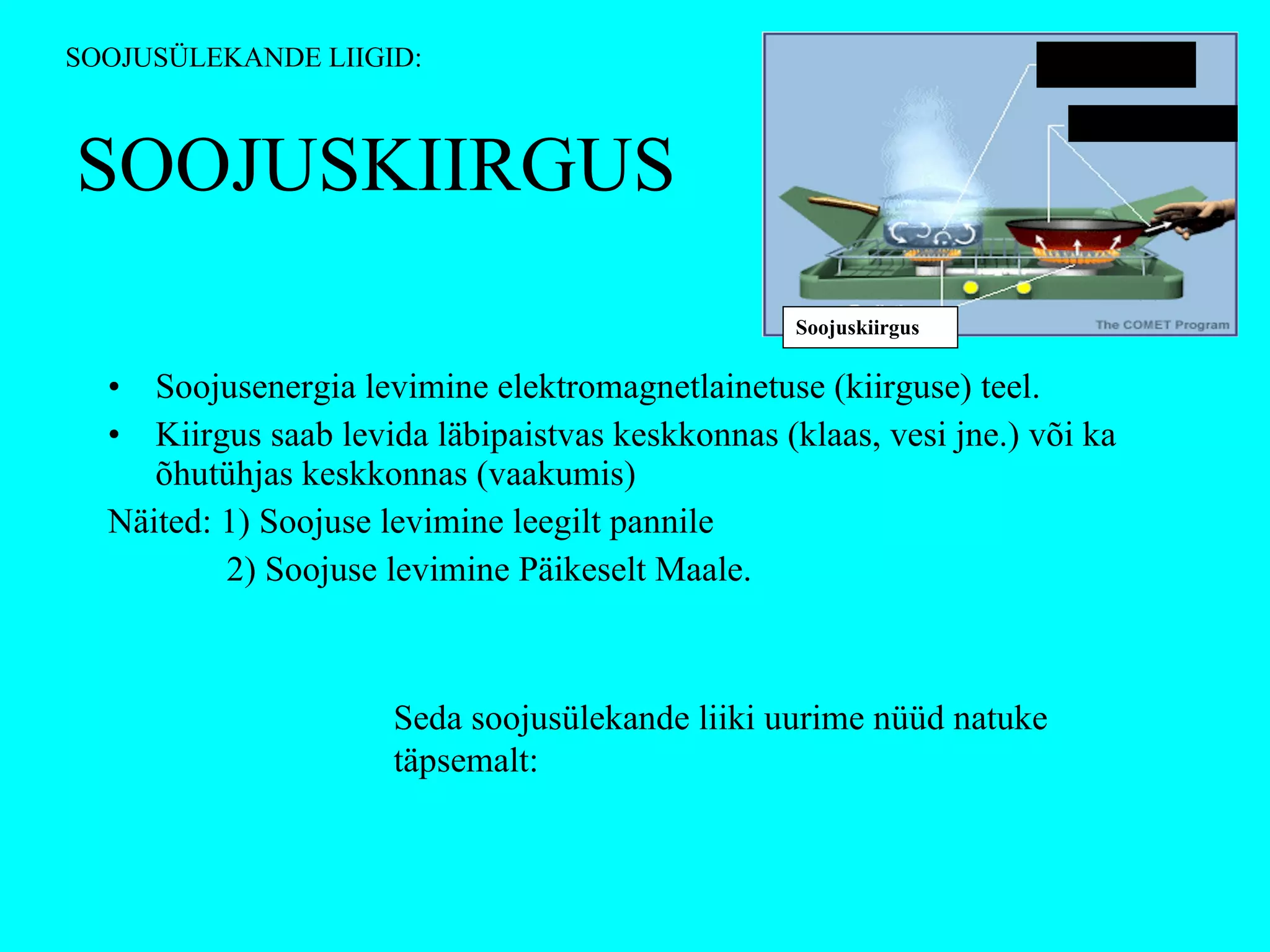 SOOJUSKIIRGUS Soojusenergia levimine elektromagnetlainetuse (kiirguse) teel.  Kiirgus saab levida läbipaistvas keskkonnas (klaas, vesi jne.) või ka õhutühjas keskkonnas (vaakumis) Näited: 1) Soojuse levimine leegilt pannile   2) Soojuse levimine Päikeselt Maale. Seda soojusülekande liiki uurime nüüd natuke täpsemalt: SOOJUSÜLEKANDE LIIGID: Konvektsioon Soojusjuhtivus Soojuskiirgus 