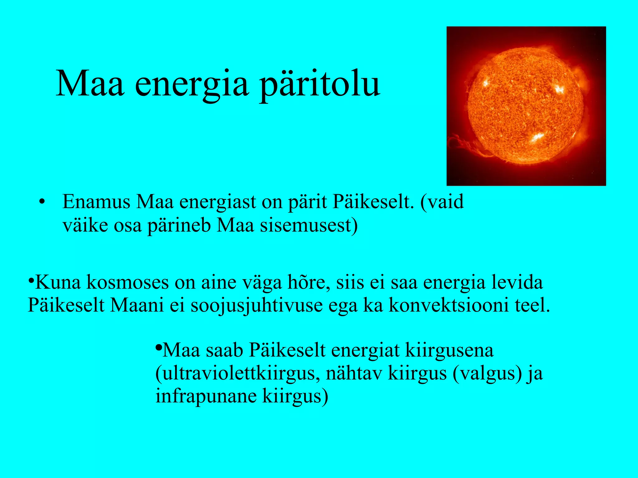 Maa energia päritolu Enamus Maa energiast on pärit Päikeselt. (vaid väike osa pärineb Maa sisemusest) Kuna kosmoses on aine väga hõre, siis ei saa energia levida Päikeselt Maani ei soojusjuhtivuse ega ka konvektsiooni teel. Maa saab Päikeselt energiat kiirgusena (ultraviolettkiirgus, nähtav kiirgus (valgus) ja infrapunane kiirgus) 