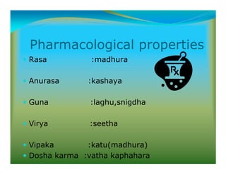 Pharmacological properties
Rasa :madhura
Anurasa :kashaya
Guna :laghu,snigdha
Virya :seetha
Vipaka :katu(madhura)
Dosha karma :vatha kaphahara
 