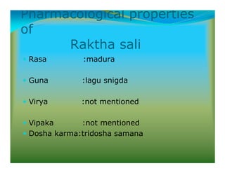 Pharmacological properties
of
Raktha sali
Rasa :madura
Guna :lagu snigda
Virya :not mentioned
Vipaka :not mentioned
Dosha karma:tridosha samana
 