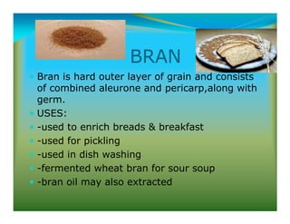 BRAN
Bran is hard outer layer of grain and consists
of combined aleurone and pericarp,along with
germ.
USES:
-used to enrich breads  breakfast
-used for pickling
-used in dish washing
-fermented wheat bran for sour soup
-bran oil may also extracted
 