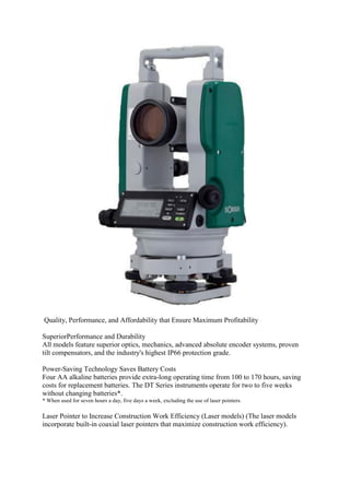 Quality, Performance, and Affordability that Ensure Maximum Profitability
SuperiorPerformance and Durability
All models feature superior optics, mechanics, advanced absolute encoder systems, proven
tilt compensators, and the industry's highest IP66 protection grade.
Power-Saving Technology Saves Battery Costs
Four AA alkaline batteries provide extra-long operating time from 100 to 170 hours, saving
costs for replacement batteries. The DT Series instruments operate for two to five weeks
without changing batteries*.
* When used for seven hours a day, five days a week, excluding the use of laser pointers.
Laser Pointer to Increase Construction Work Efficiency (Laser models) (The laser models
incorporate built-in coaxial laser pointers that maximize construction work efficiency).
 