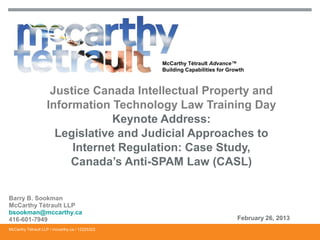 McCarthy Tétrault Advance™
Building Capabilities for Growth

Justice Canada Intellectual Property and
Information Technology Law Training Day
Keynote Address:
Legislative and Judicial Approaches to
Internet Regulation: Case Study,
Canada’s Anti-SPAM Law (CASL)
Barry B. Sookman
McCarthy Tétrault LLP
bsookman@mccarthy.ca
416-601-7949
McCarthy Tétrault LLP / mccarthy.ca / 12225322

February 26, 2013

 