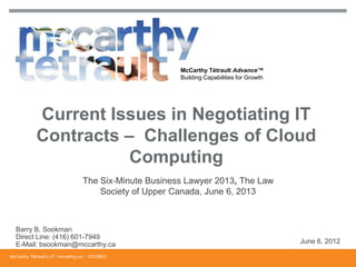 McCarthy Tétrault Advance™
Building Capabilities for Growth
The Six‐Minute Business Lawyer 2013, The Law
Society of Upper Canada, June 6, 2013
Current Issues in Negotiating IT
Contracts – Challenges of Cloud
Computing
Barry B. Sookman
Direct Line: (416) 601-7949
E-Mail: bsookman@mccarthy.ca June 6, 2012
McCarthy Tétrault LLP / mccarthy.ca / 12519801
 