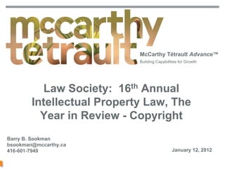McCarthy Tétrault Advance™
                                               Building Capabilities for Growth




                  Law Society: 16th Annual
                Intellectual Property Law, The
                  Year in Review - Copyright
Barry B. Sookman
bsookman@mccarthy.ca
416-601-7949                                                     January 12, 2012

McCarthy Tétrault LLP / mccarthy.ca 11064494                                        1
 