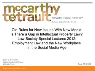 McCarthy Tétrault Advance™
                                                 Building Capabilities for Growth




                Old Rules for New Issues With New Media:
               Is There a Gap in Intellectual Property Law?
                    Law Society Special Lectures 2012:
                Employment Law and the New Workplace
                          in the Social Media Age


Barry B. Sookman
bsookman@mccarthy.ca
416-601-7949                                                                        April 25, 2012
McCarthy Tétrault LLP / mccarthy.ca / 11395265                                                       1
 