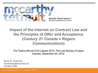 Impact of the Internet on Contract Law and
               the Principles of Offer and Acceptance
                    (Century 21 Canada v Rogers
                          Communications)
                   The Twelve-Minute Civil Litigator 2012, The Law Society of Upper
                                   Canada, September 20, 2012.




McCarthy Tétrault S.E.N.C.R.L., s.r.l. / mccarthy.ca 11795652
 