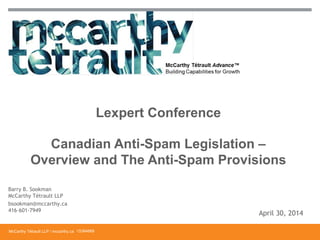 McCarthy Tétrault LLP / mccarthy.ca
Canadian Anti-Spam Legislation –
Overview and The Anti-Spam Provisions
Lexpert Conference
13394668
Barry B. Sookman
McCarthy Tétrault LLP
bsookman@mccarthy.ca
416-601-7949
April 30, 2014
 