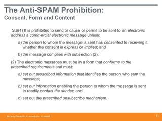 McCarthy Tétrault LLP / mccarthy.ca
The Anti-SPAM Prohibition:
Consent, Form and Content
S.6(1) It is prohibited to send or cause or permit to be sent to an electronic
address a commercial electronic message unless:
a) the person to whom the message is sent has consented to receiving it,
whether the consent is express or implied; and
b) the message complies with subsection (2).
(2) The electronic messages must be in a form that conforms to the
prescribed requirements and must:
a) set out prescribed information that identifies the person who sent the
message;
b) set out information enabling the person to whom the message is sent
to readily contact the sender; and
c) set out the prescribed unsubscribe mechanism.
13394668 11
 