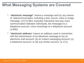 McCarthy Tétrault LLP / mccarthy.ca
What Messaging Systems are Covered
¬ “electronic message” means a message sent by any means
of telecommunication, including a text, sound, voice or image
message. (s1(1)) (But, excludes interactive two-way voice
communication between individuals, fax messages to a
telephone account, voice recordings to a telephone account.
(s.6(8))
¬ “electronic address” means an address used in connection
with the transmission of an electronic message to (a) an
electronic mail account; (b) an instant messaging account; (c)
a telephone account; or (d) any similar account. (s.1(1))
13394668 12
 