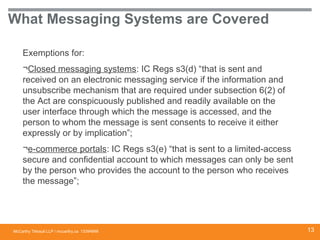 McCarthy Tétrault LLP / mccarthy.ca
What Messaging Systems are Covered
Exemptions for:
¬Closed messaging systems: IC Regs s3(d) “that is sent and
received on an electronic messaging service if the information and
unsubscribe mechanism that are required under subsection 6(2) of
the Act are conspicuously published and readily available on the
user interface through which the message is accessed, and the
person to whom the message is sent consents to receive it either
expressly or by implication”;
¬e-commerce portals: IC Regs s3(e) “that is sent to a limited-access
secure and confidential account to which messages can only be sent
by the person who provides the account to the person who receives
the message”;
13394668 13
 