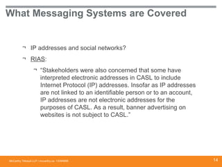 McCarthy Tétrault LLP / mccarthy.ca
What Messaging Systems are Covered
¬ IP addresses and social networks?
¬ RIAS:
¬ “Stakeholders were also concerned that some have
interpreted electronic addresses in CASL to include
Internet Protocol (IP) addresses. Insofar as IP addresses
are not linked to an identifiable person or to an account,
IP addresses are not electronic addresses for the
purposes of CASL. As a result, banner advertising on
websites is not subject to CASL.”
13394668 14
 