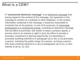 McCarthy Tétrault LLP / mccarthy.ca
What is a CEM?
A “commercial electronic message” is an electronic message that,
having regard to the content of the message, the hyperlinks in the
message to content on a website or other database, or the contact
information contained in the message, it would be reasonable to
conclude has as its purpose, or one of its purposes, to encourage
participation in a commercial activity, including an electronic message
that (a) offers to purchase, sell, barter or lease a product, goods, a
service, land or an interest or right in land; (b) offers to provide a
business, investment or gaming opportunity; (c) advertises or
promotes anything referred to in paragraph (a) or (b); or (d) promotes
a person, including the public image of a person, as being a person
who does anything referred to in any of paragraphs (a) to (c), or who
intends to do so. (s.1(2))
13394668 15
 