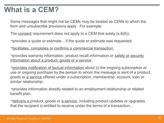 McCarthy Tétrault LLP / mccarthy.ca
What is a CEM?
Some messages that might not be CEMs may be treated as CEMs to which the
form and unsubscribe provisions apply. For example:
The consent requirement does not apply to a CEM that solely (s.6(6)):
¬provides a quote or estimate... if the quote or estimate was requested;
¬facilitates, completes or confirms a commercial transaction;
¬provides warranty information, product recall information or safety or security
information about a product, goods or a service;
¬provides notification of factual information about (i) the ongoing subscription or
use or ongoing purchase by the person to whom the message is sent of a product,
goods or a service offered under a subscription, membership, account, loan or
similar relationship;
¬provides information directly related to an employment relationship or related
benefit plan;
¬delivers a product, goods or a service, including product updates or upgrades,
that the recipient is entitled to receive under the terms of a transaction...
13394668 16
 