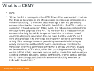 McCarthy Tétrault LLP / mccarthy.ca
What is a CEM?
¬ RIAS:
¬ “Under the Act, a message is only a CEM if it would be reasonable to conclude
that it has as its purpose or one of its purposes to encourage participation in a
commercial activity. To the extent that a message is sent in a pre-existing
commercial context but does not fall within the definition of a CEM provided in
subsection 1(2) and subsection 1(3) of CASL, it is not a commercial electronic
message for the purposes of the Act. The mere fact that a message involves
commercial activity, hyperlinks to a person's website, or business related
electronic addressing information does not make it a CEM under the Act if
none of its purposes is to encourage the recipient in additional commercial
activity. If the message involves a pre-existing commercial relationship or
activity and provides additional information, clarification or completes the
transaction involving a commercial activity that is already underway, it would
not be considered a CEM since, rather than promoting commercial activity, it
carries out that activity. Moreover, surveys, polling, newsletters, and messages
soliciting charitable donations, political contributions, or other political activities
that do not encourage participation in a commercial activity would not be
included in the definition.”
13394668 17
 