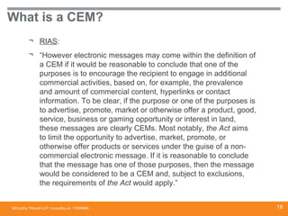 McCarthy Tétrault LLP / mccarthy.ca
What is a CEM?
¬ RIAS:
¬ “However electronic messages may come within the definition of
a CEM if it would be reasonable to conclude that one of the
purposes is to encourage the recipient to engage in additional
commercial activities, based on, for example, the prevalence
and amount of commercial content, hyperlinks or contact
information. To be clear, if the purpose or one of the purposes is
to advertise, promote, market or otherwise offer a product, good,
service, business or gaming opportunity or interest in land,
these messages are clearly CEMs. Most notably, the Act aims
to limit the opportunity to advertise, market, promote, or
otherwise offer products or services under the guise of a non-
commercial electronic message. If it is reasonable to conclude
that the message has one of those purposes, then the message
would be considered to be a CEM and, subject to exclusions,
the requirements of the Act would apply.”
13394668 18
 