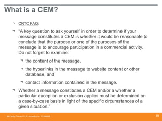 McCarthy Tétrault LLP / mccarthy.ca
What is a CEM?
¬ CRTC FAQ:
¬ “A key question to ask yourself in order to determine if your
message constitutes a CEM is whether it would be reasonable to
conclude that the purpose or one of the purposes of the
message is to encourage participation in a commercial activity.
Do not forget to examine:
¬ the content of the message,
¬ the hyperlinks in the message to website content or other
database, and
¬ contact information contained in the message.
¬ Whether a message constitutes a CEM and/or a whether a
particular exception or exclusion applies must be determined on
a case-by-case basis in light of the specific circumstances of a
given situation.”
13394668 19
 