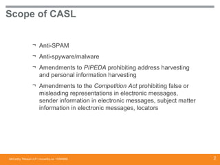 McCarthy Tétrault LLP / mccarthy.ca
Scope of CASL
¬ Anti-SPAM
¬ Anti-spyware/malware
¬ Amendments to PIPEDA prohibiting address harvesting
and personal information harvesting
¬ Amendments to the Competition Act prohibiting false or
misleading representations in electronic messages,
sender information in electronic messages, subject matter
information in electronic messages, locators
13394668 2
 