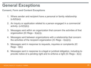 McCarthy Tétrault LLP / mccarthy.ca
General Exceptions
Consent, Form and Content Exceptions
1. Where sender and recipient have a personal or family relationship
(s.6(5)(a))
2. An inquiry or application related to a person engaged in a commercial
activity. (s.6(5)(b))
3. Messages sent within an organization that concern the activities of that
organization (IC Regs - 3(a)(i)).
4. Messages sent between organizations with a relationship that concern
the activities of the recipient organization (IC Regs - 3(a)(ii)).
5. Messages sent in response to requests, inquiries or complaints (IC
Regs - 3(b))
6. Messages sent in response to a legal or juridical obligation, including to
provide notice of a pending right and to enforce a right (IC Regs - 3(c))
13394668 20
 