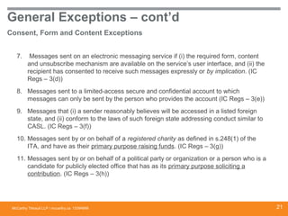 McCarthy Tétrault LLP / mccarthy.ca
General Exceptions – cont’d
Consent, Form and Content Exceptions
7. Messages sent on an electronic messaging service if (i) the required form, content
and unsubscribe mechanism are available on the service’s user interface, and (ii) the
recipient has consented to receive such messages expressly or by implication. (IC
Regs – 3(d))
8. Messages sent to a limited-access secure and confidential account to which
messages can only be sent by the person who provides the account (IC Regs – 3(e))
9. Messages that (i) a sender reasonably believes will be accessed in a listed foreign
state, and (ii) conform to the laws of such foreign state addressing conduct similar to
CASL. (IC Regs – 3(f))
10. Messages sent by or on behalf of a registered charity as defined in s.248(1) of the
ITA, and have as their primary purpose raising funds. (IC Regs – 3(g))
11. Messages sent by or on behalf of a political party or organization or a person who is a
candidate for publicly elected office that has as its primary purpose soliciting a
contribution. (IC Regs – 3(h))
13394668 21
 