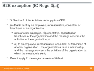 McCarthy Tétrault LLP / mccarthy.ca
B2B exception (IC Regs 3(a))
¬ 3. Section 6 of the Act does not apply to a CEM:
¬ (a) that is sent by an employee, representative, consultant or
franchisee of an organization
¬ (i) to another employee, representative, consultant or
franchisee of the organization and the message concerns the
activities of the organization, or
¬ (ii) to an employee, representative, consultant or franchisee of
another organization if the organizations have a relationship
and the message concerns the activities of the organization to
which the message is sent;
¬ Does it apply to messages between affiliates?
13394668 22
 