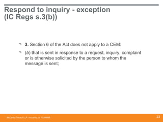 McCarthy Tétrault LLP / mccarthy.ca
Respond to inquiry - exception
(IC Regs s.3(b))
¬ 3. Section 6 of the Act does not apply to a CEM:
¬ (b) that is sent in response to a request, inquiry, complaint
or is otherwise solicited by the person to whom the
message is sent;
13394668 23
 