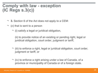 McCarthy Tétrault LLP / mccarthy.ca
Comply with law - exception
(IC Regs s.3(c))
¬ 3. Section 6 of the Act does not apply to a CEM:
¬ (c) that is sent to a person
¬ (i) satisfy a legal or juridical obligation,
(ii) to provide notice of an existing or pending right, legal or
juridical obligation, court order, judgment or tariff,
¬ (iii) to enforce a right, legal or juridical obligation, court order,
judgment or tariff, or
¬ (iv) to enforce a right arising under a law of Canada, of a
province or municipality of Canada or of a foreign state.
13394668 24
 