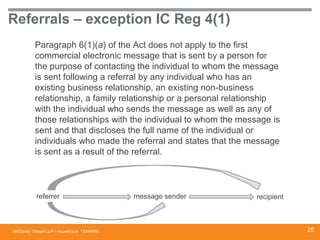 McCarthy Tétrault LLP / mccarthy.ca
Referrals – exception IC Reg 4(1)
Paragraph 6(1)(a) of the Act does not apply to the first
commercial electronic message that is sent by a person for
the purpose of contacting the individual to whom the message
is sent following a referral by any individual who has an
existing business relationship, an existing non-business
relationship, a family relationship or a personal relationship
with the individual who sends the message as well as any of
those relationships with the individual to whom the message is
sent and that discloses the full name of the individual or
individuals who made the referral and states that the message
is sent as a result of the referral.
13394668
referrer message sender recipient
25
 