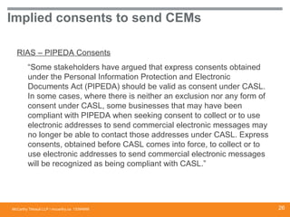 McCarthy Tétrault LLP / mccarthy.ca
Implied consents to send CEMs
RIAS – PIPEDA Consents
“Some stakeholders have argued that express consents obtained
under the Personal Information Protection and Electronic
Documents Act (PIPEDA) should be valid as consent under CASL.
In some cases, where there is neither an exclusion nor any form of
consent under CASL, some businesses that may have been
compliant with PIPEDA when seeking consent to collect or to use
electronic addresses to send commercial electronic messages may
no longer be able to contact those addresses under CASL. Express
consents, obtained before CASL comes into force, to collect or to
use electronic addresses to send commercial electronic messages
will be recognized as being compliant with CASL.”
13394668 26
 