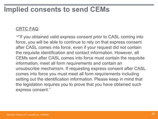 McCarthy Tétrault LLP / mccarthy.ca
Implied consents to send CEMs
CRTC FAQ:
¬“If you obtained valid express consent prior to CASL coming into
force, you will be able to continue to rely on that express consent
after CASL comes into force, even if your request did not contain
the requisite identification and contact information. However, all
CEMs sent after CASL comes into force must contain the requisite
information, meet all form requirements and contain an
unsubscribe mechanism. If requesting express consent after CASL
comes into force you must meet all form requirements including
setting out the identification information. Please keep in mind that
the legislation requires you to prove that you have obtained such
express consent.”
13394668 27
 