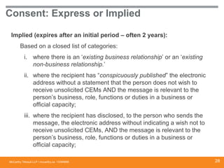 McCarthy Tétrault LLP / mccarthy.ca
Consent: Express or Implied
Implied (expires after an initial period – often 2 years):
Based on a closed list of categories:
i. where there is an ‘existing business relationship’ or an ‘existing
non-business relationship.’
ii. where the recipient has “conspicuously published” the electronic
address without a statement that the person does not wish to
receive unsolicited CEMs AND the message is relevant to the
person’s business, role, functions or duties in a business or
official capacity;
iii. where the recipient has disclosed, to the person who sends the
message, the electronic address without indicating a wish not to
receive unsolicited CEMs, AND the message is relevant to the
person’s business, role, functions or duties in a business or
official capacity;
13394668 28
 