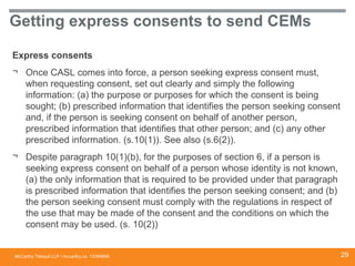 McCarthy Tétrault LLP / mccarthy.ca
Getting express consents to send CEMs
Express consents
¬ Once CASL comes into force, a person seeking express consent must,
when requesting consent, set out clearly and simply the following
information: (a) the purpose or purposes for which the consent is being
sought; (b) prescribed information that identifies the person seeking consent
and, if the person is seeking consent on behalf of another person,
prescribed information that identifies that other person; and (c) any other
prescribed information. (s.10(1)). See also (s.6(2)).
¬ Despite paragraph 10(1)(b), for the purposes of section 6, if a person is
seeking express consent on behalf of a person whose identity is not known,
(a) the only information that is required to be provided under that paragraph
is prescribed information that identifies the person seeking consent; and (b)
the person seeking consent must comply with the regulations in respect of
the use that may be made of the consent and the conditions on which the
consent may be used. (s. 10(2))
13394668 29
 