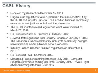 McCarthy Tétrault LLP / mccarthy.ca
CASL History
¬ Received royal assent on December 15, 2010.
¬ Original draft regulations were published in the summer of 2011 by
the CRTC and Industry Canada. The Canadian business community
raised serious objections to their strict requirements.
¬ The CRTC enacted revised regulations which were finalized on
March 28, 2012.
¬ CRTC issues 2 sets of Guidelines - October, 2012
¬ Revised draft regulations from Industry Canada on January 5, 2013.
The Canadian business community, non-profit community, colleges,
universities and others all raised serious concerns.
¬ Industry Canada released finalized regulations on December 4,
2013.
¬ CRTC issued FAQ - December 2013
¬ Messaging Provisions coming into force -July 2014. Computer
Programs provisions coming into force -January 2015. Private Right
of Action coming into force - July 2017.
13394668 3
 