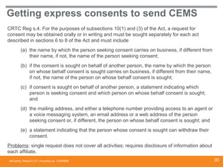 McCarthy Tétrault LLP / mccarthy.ca
Getting express consents to send CEMS
CRTC Reg s.4. For the purposes of subsections 10(1) and (3) of the Act, a request for
consent may be obtained orally or in writing and must be sought separately for each act
described in sections 6 to 8 of the Act and must include
(a) the name by which the person seeking consent carries on business, if different from
their name, if not, the name of the person seeking consent;
(b) if the consent is sought on behalf of another person, the name by which the person
on whose behalf consent is sought carries on business, if different from their name,
if not, the name of the person on whose behalf consent is sought;
(c) if consent is sought on behalf of another person, a statement indicating which
person is seeking consent and which person on whose behalf consent is sought;
and
(d) the mailing address, and either a telephone number providing access to an agent or
a voice messaging system, an email address or a web address of the person
seeking consent or, if different, the person on whose behalf consent is sought; and
(e) a statement indicating that the person whose consent is sought can withdraw their
consent.
Problems: single request does not cover all activities; requires disclosure of information about
each affiliate.
13394668 30
 