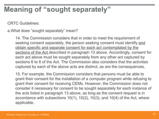 McCarthy Tétrault LLP / mccarthy.ca
Meaning of “sought separately”
CRTC Guidelines:
a.What does “sought separately” mean?
14. The Commission considers that in order to meet the requirement of
seeking consent separately, the person seeking consent must identify and
obtain specific and separate consent for each act contemplated by the
sections of the Act described in paragraph 13 above. Accordingly, consent for
each act above must be sought separately from any other act captured by
sections 6 to 8 of the Act. The Commission also considers that the activities
captured by each of the above acts are distinct, as are the consequences.
15. For example, the Commission considers that persons must be able to
grant their consent for the installation of a computer program while refusing to
grant their consent for receiving CEMs. However, the Commission does not
consider it necessary for consent to be sought separately for each instance of
the acts listed in paragraph 13 above, as long as the consent request is in
accordance with subsections 10(1), 10(2), 10(3), and 10(4) of the Act, where
applicable.
13394668 31
 