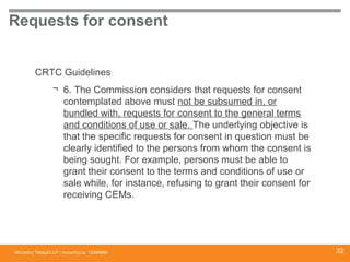 McCarthy Tétrault LLP / mccarthy.ca
Requests for consent
CRTC Guidelines
¬ 6. The Commission considers that requests for consent
contemplated above must not be subsumed in, or
bundled with, requests for consent to the general terms
and conditions of use or sale. The underlying objective is
that the specific requests for consent in question must be
clearly identified to the persons from whom the consent is
being sought. For example, persons must be able to
grant their consent to the terms and conditions of use or
sale while, for instance, refusing to grant their consent for
receiving CEMs.
13394668 32
 