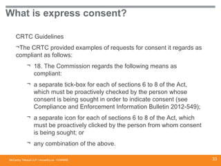 McCarthy Tétrault LLP / mccarthy.ca
What is express consent?
CRTC Guidelines
¬The CRTC provided examples of requests for consent it regards as
compliant as follows:
¬ 18. The Commission regards the following means as
compliant:
¬ a separate tick-box for each of sections 6 to 8 of the Act,
which must be proactively checked by the person whose
consent is being sought in order to indicate consent (see
Compliance and Enforcement Information Bulletin 2012-549);
¬ a separate icon for each of sections 6 to 8 of the Act, which
must be proactively clicked by the person from whom consent
is being sought; or
¬ any combination of the above.
13394668 33
 